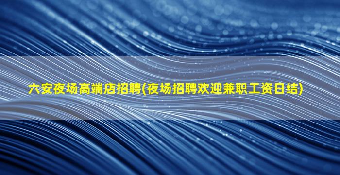 六安夜场高端店招聘(夜场招聘欢迎兼职工资日结)